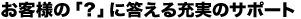 お客様の？に答える充実のサポート