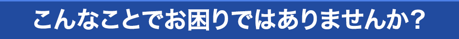 こんなことで困りではありませんか？